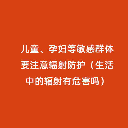 兒童、孕婦等敏感群體要注意輻射防護（生活中的輻射有危害嗎）